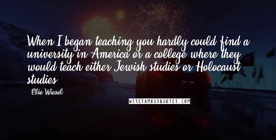 Elie Wiesel Quotes: When I began teaching you hardly could find a university in America or a college where they would teach either Jewish studies or Holocaust studies.