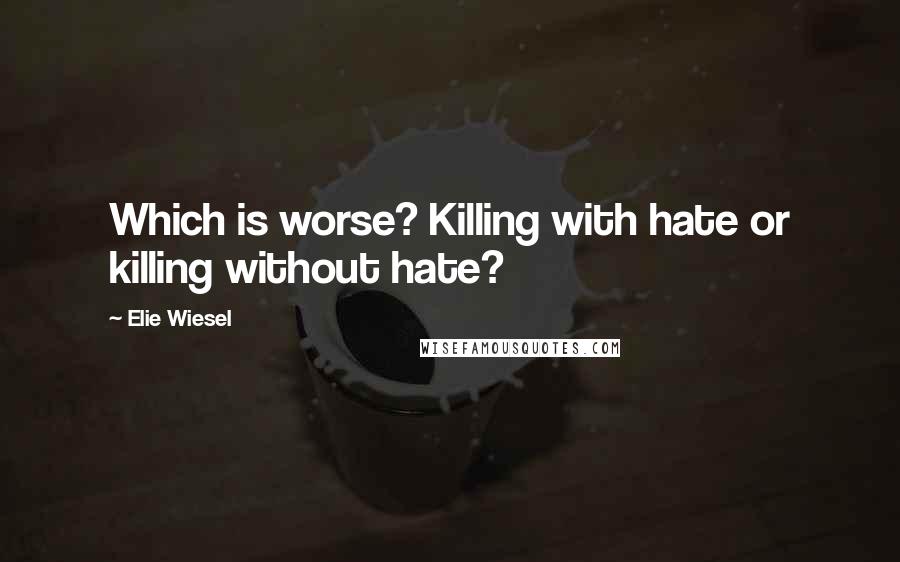 Elie Wiesel Quotes: Which is worse? Killing with hate or killing without hate?