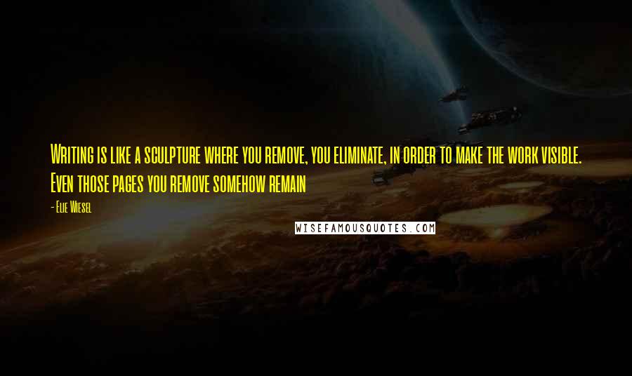 Elie Wiesel Quotes: Writing is like a sculpture where you remove, you eliminate, in order to make the work visible. Even those pages you remove somehow remain