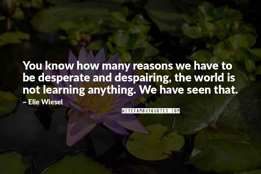 Elie Wiesel Quotes: You know how many reasons we have to be desperate and despairing, the world is not learning anything. We have seen that.