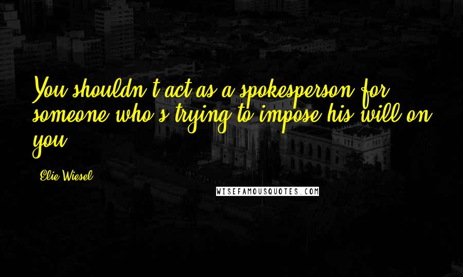 Elie Wiesel Quotes: You shouldn't act as a spokesperson for someone who's trying to impose his will on you.