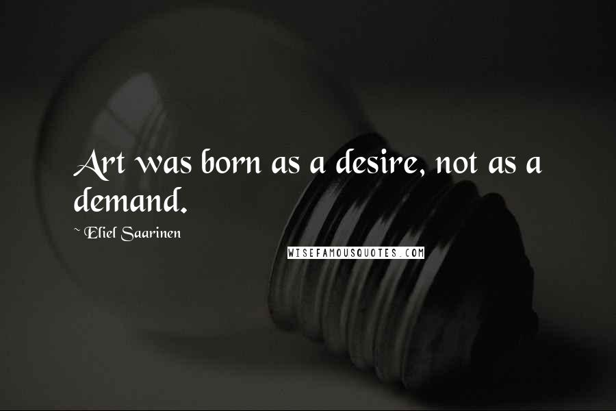 Eliel Saarinen Quotes: Art was born as a desire, not as a demand.