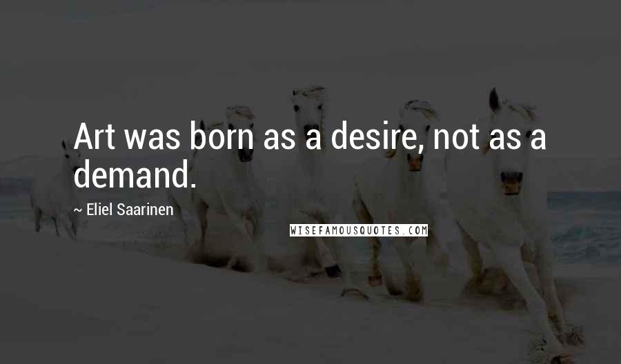 Eliel Saarinen Quotes: Art was born as a desire, not as a demand.