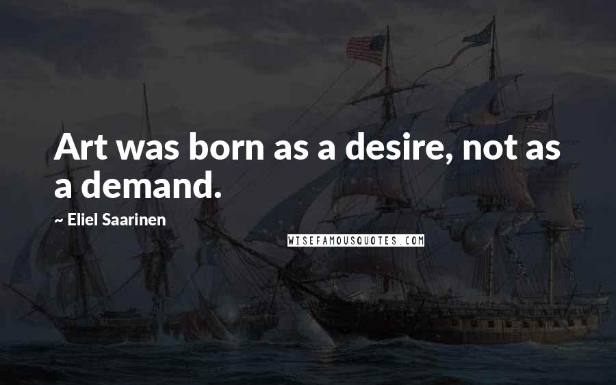 Eliel Saarinen Quotes: Art was born as a desire, not as a demand.