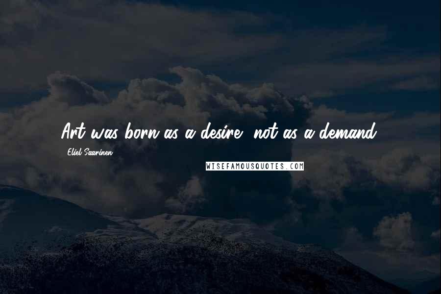 Eliel Saarinen Quotes: Art was born as a desire, not as a demand.