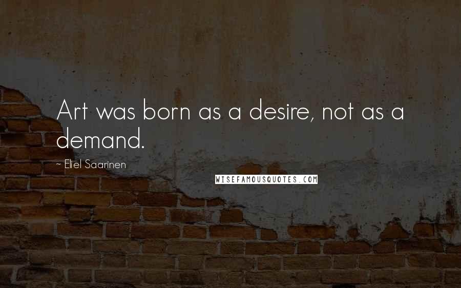 Eliel Saarinen Quotes: Art was born as a desire, not as a demand.