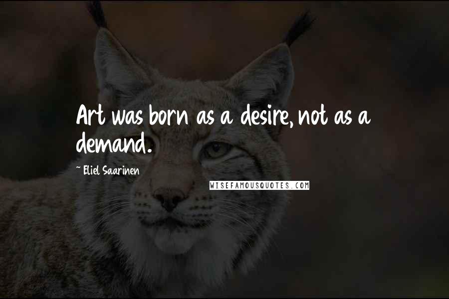Eliel Saarinen Quotes: Art was born as a desire, not as a demand.