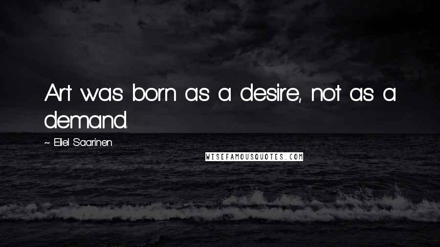 Eliel Saarinen Quotes: Art was born as a desire, not as a demand.