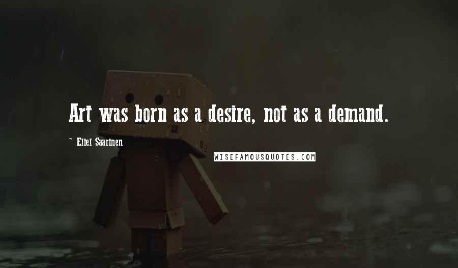 Eliel Saarinen Quotes: Art was born as a desire, not as a demand.