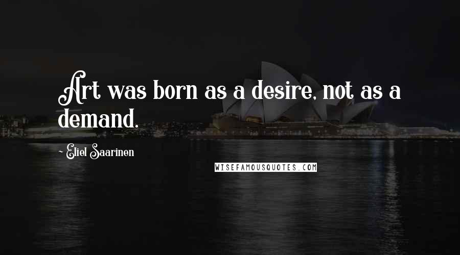 Eliel Saarinen Quotes: Art was born as a desire, not as a demand.