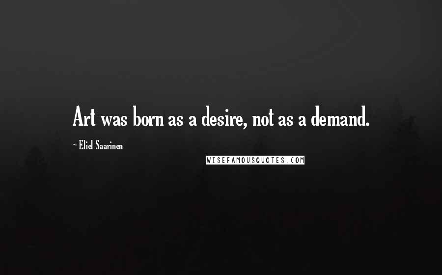 Eliel Saarinen Quotes: Art was born as a desire, not as a demand.