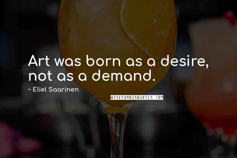 Eliel Saarinen Quotes: Art was born as a desire, not as a demand.