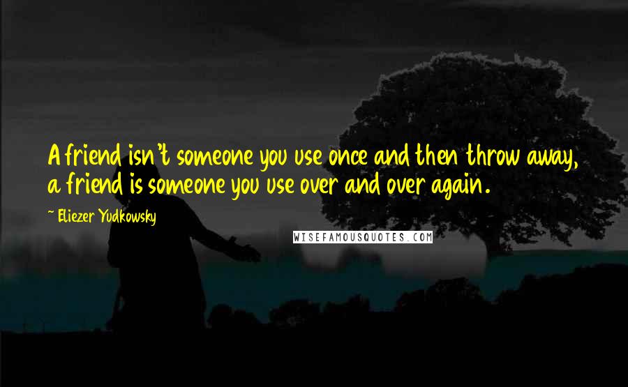Eliezer Yudkowsky Quotes: A friend isn't someone you use once and then throw away, a friend is someone you use over and over again.