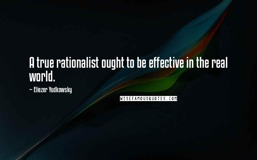 Eliezer Yudkowsky Quotes: A true rationalist ought to be effective in the real world.