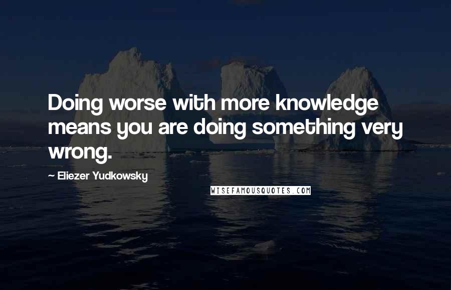 Eliezer Yudkowsky Quotes: Doing worse with more knowledge means you are doing something very wrong.