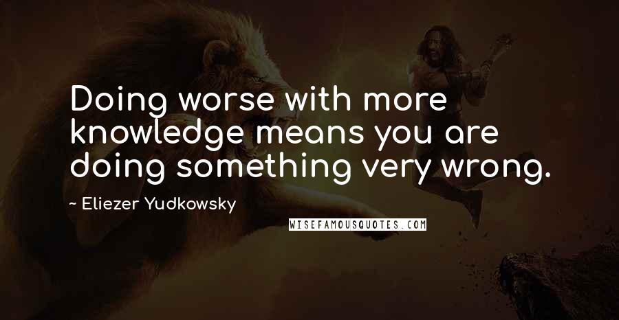 Eliezer Yudkowsky Quotes: Doing worse with more knowledge means you are doing something very wrong.