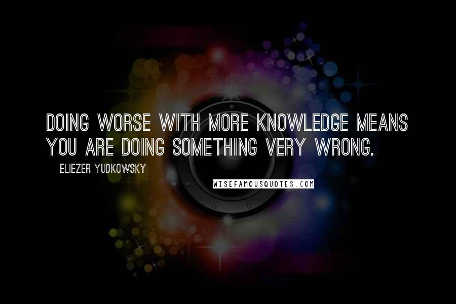 Eliezer Yudkowsky Quotes: Doing worse with more knowledge means you are doing something very wrong.