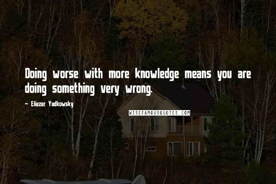 Eliezer Yudkowsky Quotes: Doing worse with more knowledge means you are doing something very wrong.