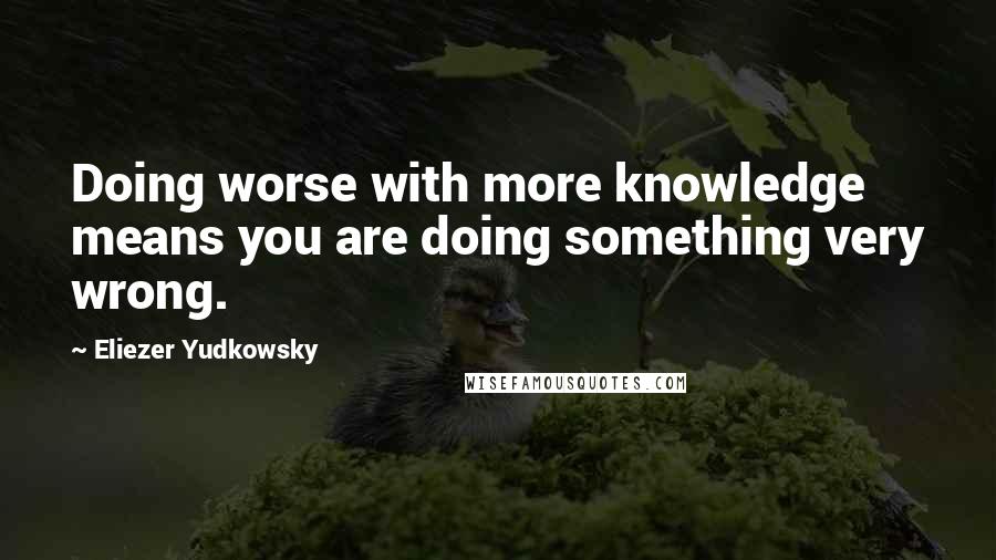 Eliezer Yudkowsky Quotes: Doing worse with more knowledge means you are doing something very wrong.