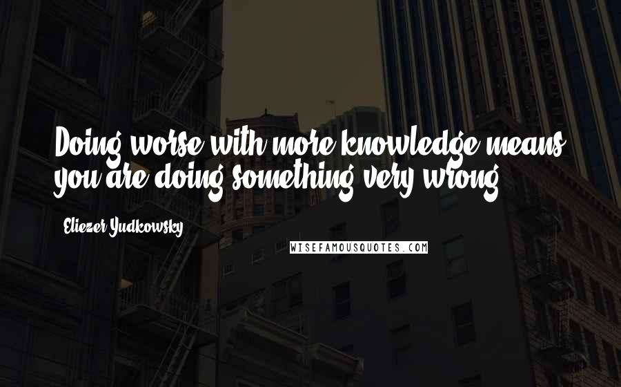 Eliezer Yudkowsky Quotes: Doing worse with more knowledge means you are doing something very wrong.