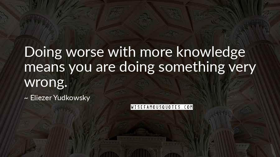 Eliezer Yudkowsky Quotes: Doing worse with more knowledge means you are doing something very wrong.