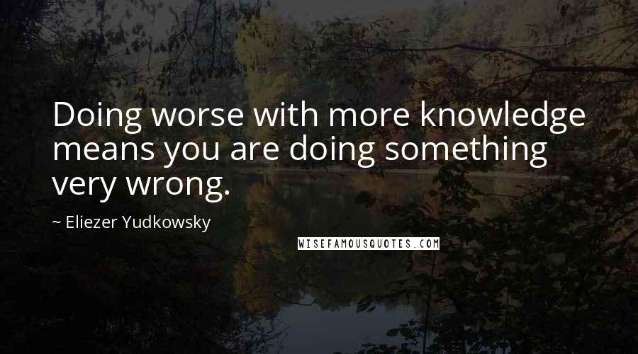 Eliezer Yudkowsky Quotes: Doing worse with more knowledge means you are doing something very wrong.