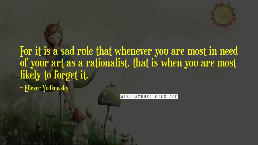 Eliezer Yudkowsky Quotes: For it is a sad rule that whenever you are most in need of your art as a rationalist, that is when you are most likely to forget it.