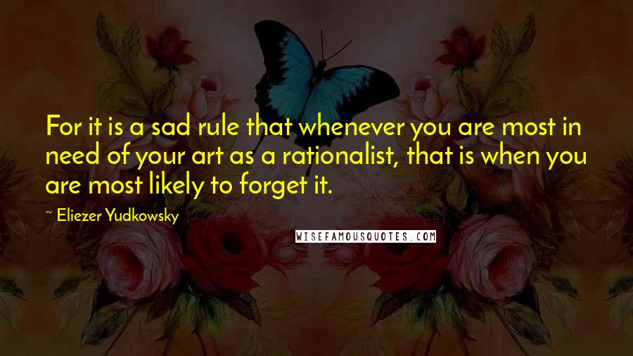 Eliezer Yudkowsky Quotes: For it is a sad rule that whenever you are most in need of your art as a rationalist, that is when you are most likely to forget it.