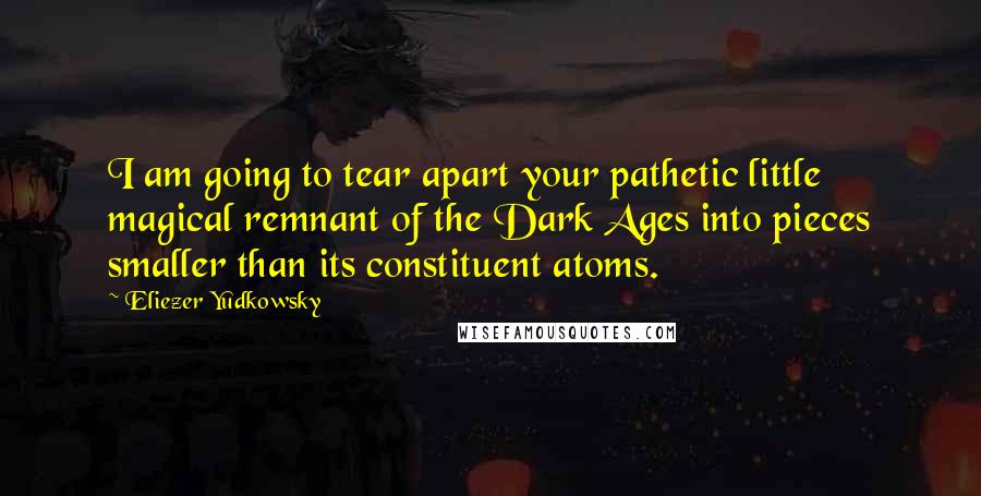 Eliezer Yudkowsky Quotes: I am going to tear apart your pathetic little magical remnant of the Dark Ages into pieces smaller than its constituent atoms.