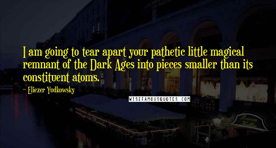 Eliezer Yudkowsky Quotes: I am going to tear apart your pathetic little magical remnant of the Dark Ages into pieces smaller than its constituent atoms.