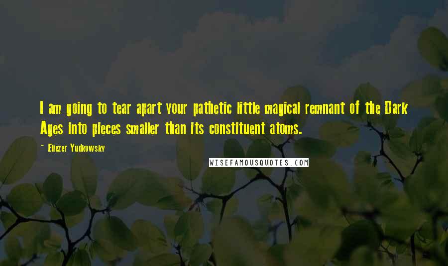 Eliezer Yudkowsky Quotes: I am going to tear apart your pathetic little magical remnant of the Dark Ages into pieces smaller than its constituent atoms.