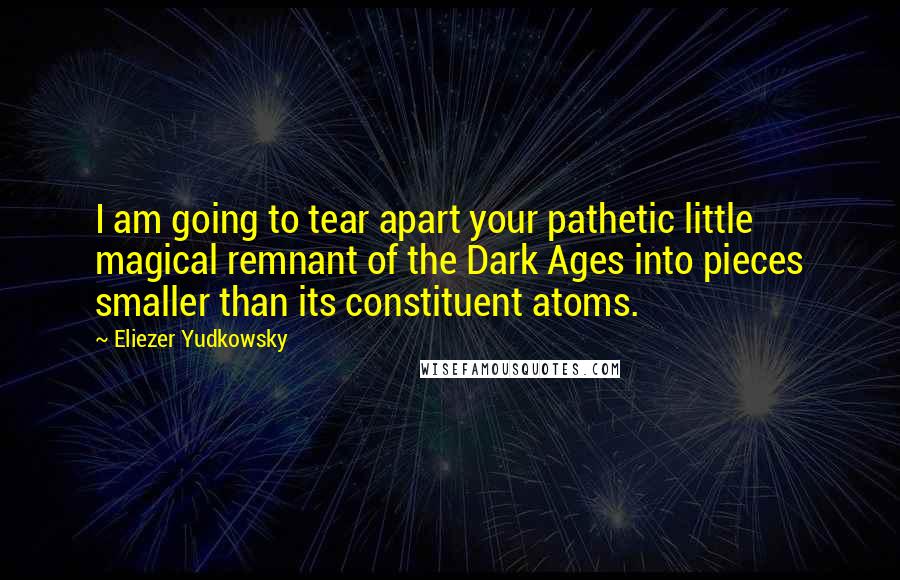 Eliezer Yudkowsky Quotes: I am going to tear apart your pathetic little magical remnant of the Dark Ages into pieces smaller than its constituent atoms.