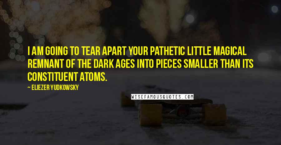 Eliezer Yudkowsky Quotes: I am going to tear apart your pathetic little magical remnant of the Dark Ages into pieces smaller than its constituent atoms.