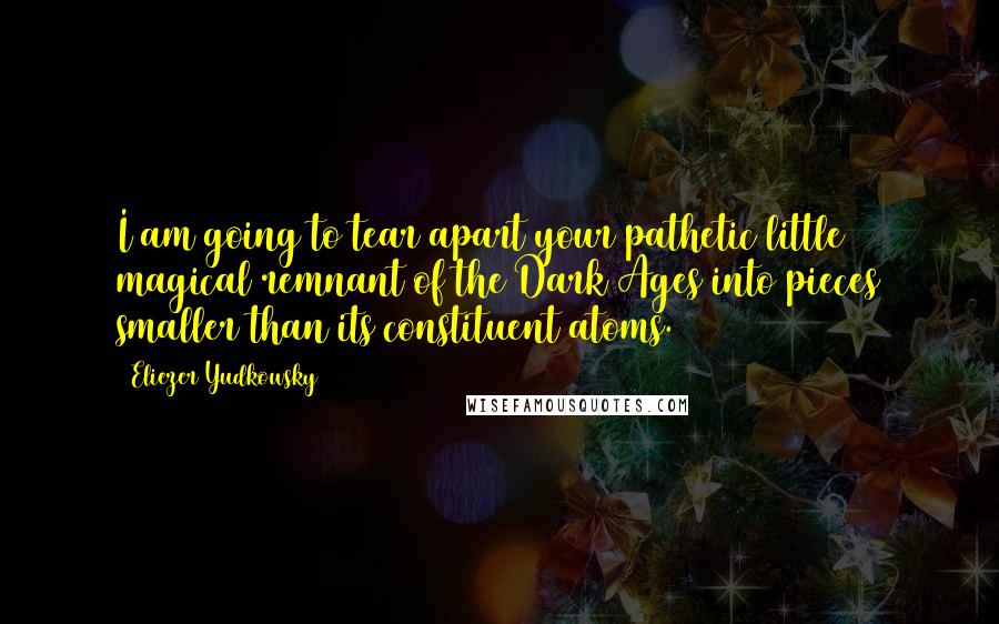 Eliezer Yudkowsky Quotes: I am going to tear apart your pathetic little magical remnant of the Dark Ages into pieces smaller than its constituent atoms.