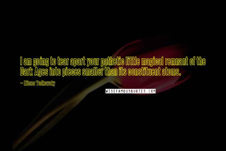 Eliezer Yudkowsky Quotes: I am going to tear apart your pathetic little magical remnant of the Dark Ages into pieces smaller than its constituent atoms.