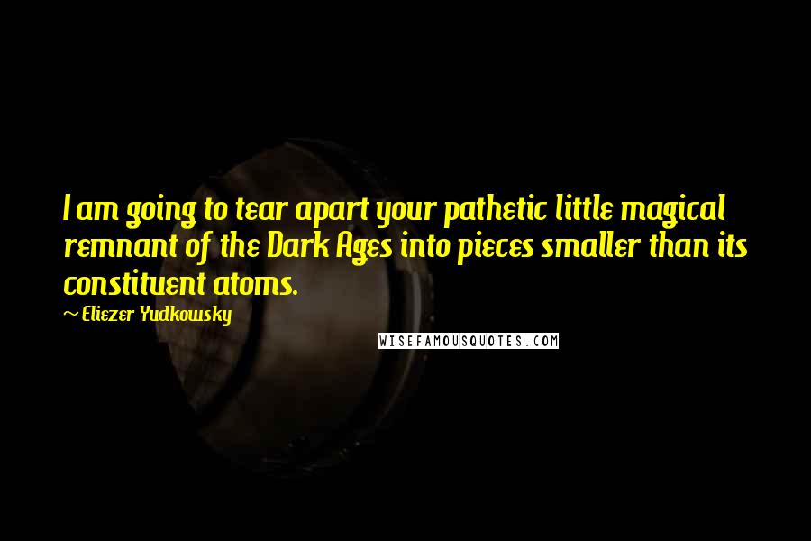 Eliezer Yudkowsky Quotes: I am going to tear apart your pathetic little magical remnant of the Dark Ages into pieces smaller than its constituent atoms.