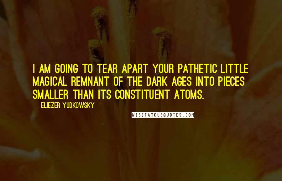 Eliezer Yudkowsky Quotes: I am going to tear apart your pathetic little magical remnant of the Dark Ages into pieces smaller than its constituent atoms.