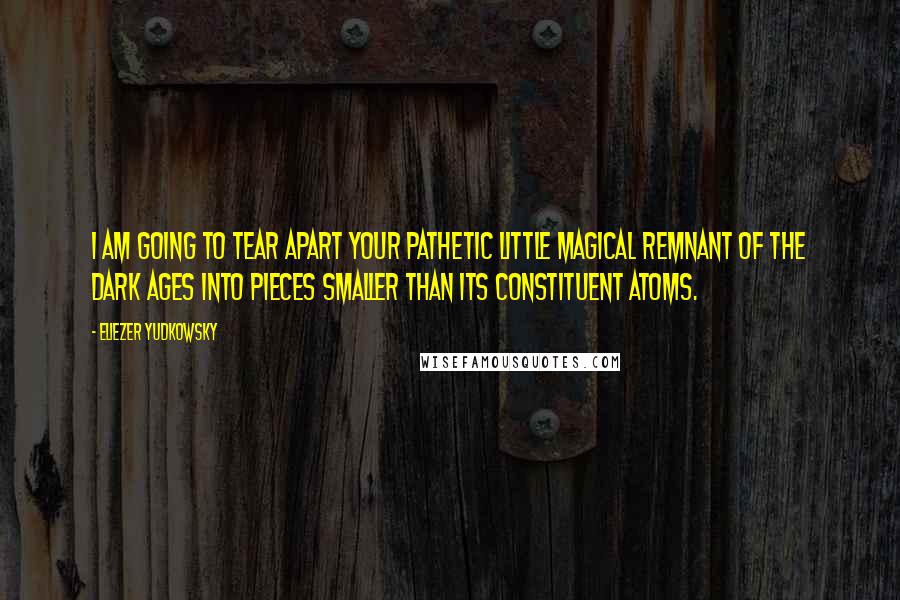 Eliezer Yudkowsky Quotes: I am going to tear apart your pathetic little magical remnant of the Dark Ages into pieces smaller than its constituent atoms.