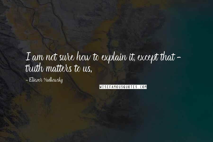 Eliezer Yudkowsky Quotes: I am not sure how to explain it, except that - truth matters to us.
