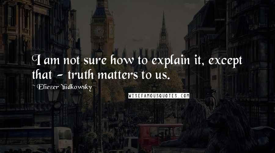 Eliezer Yudkowsky Quotes: I am not sure how to explain it, except that - truth matters to us.