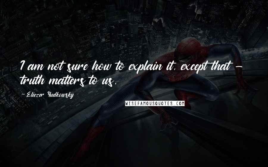 Eliezer Yudkowsky Quotes: I am not sure how to explain it, except that - truth matters to us.