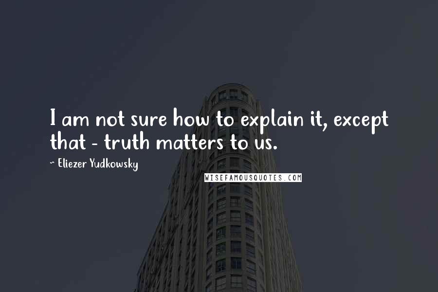 Eliezer Yudkowsky Quotes: I am not sure how to explain it, except that - truth matters to us.