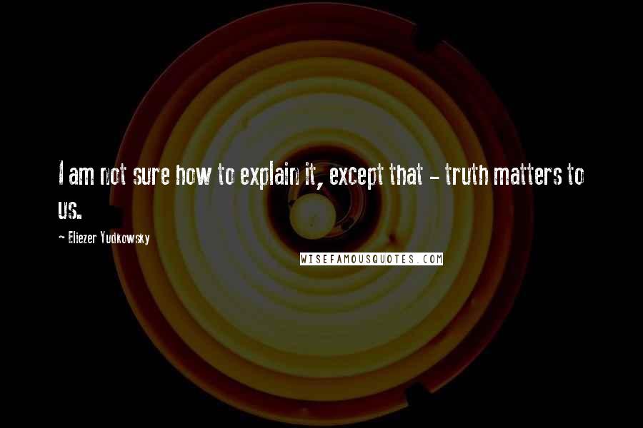 Eliezer Yudkowsky Quotes: I am not sure how to explain it, except that - truth matters to us.