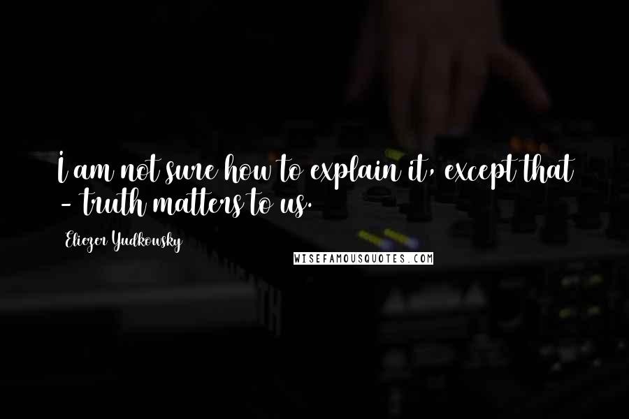 Eliezer Yudkowsky Quotes: I am not sure how to explain it, except that - truth matters to us.