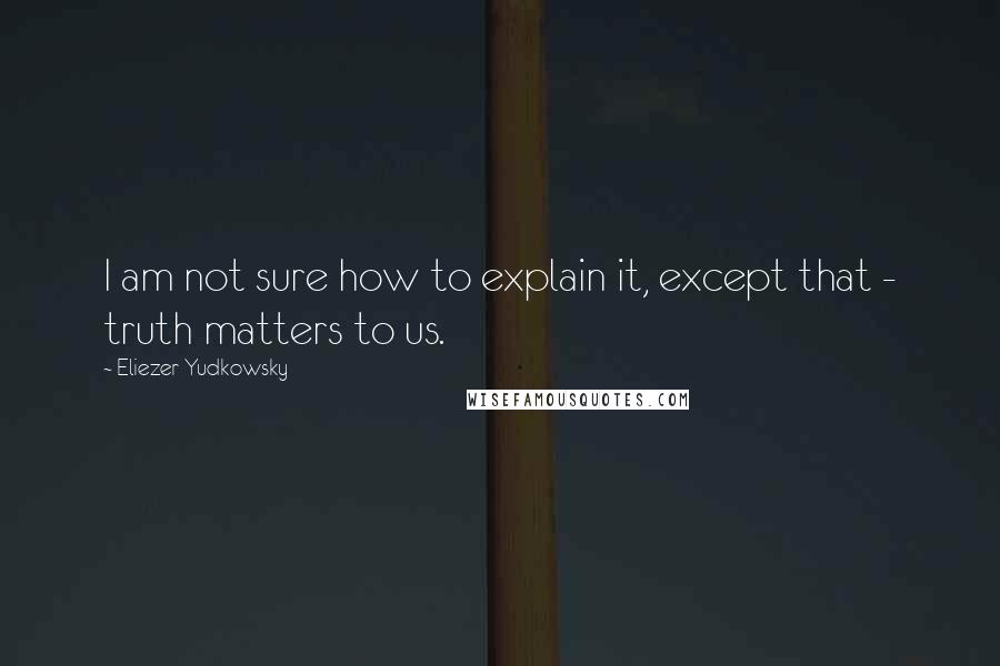 Eliezer Yudkowsky Quotes: I am not sure how to explain it, except that - truth matters to us.