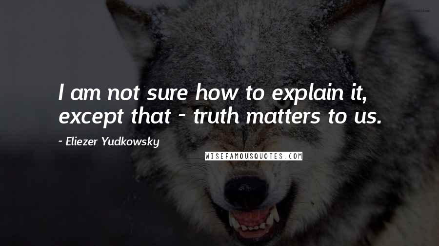 Eliezer Yudkowsky Quotes: I am not sure how to explain it, except that - truth matters to us.