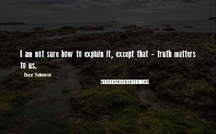 Eliezer Yudkowsky Quotes: I am not sure how to explain it, except that - truth matters to us.