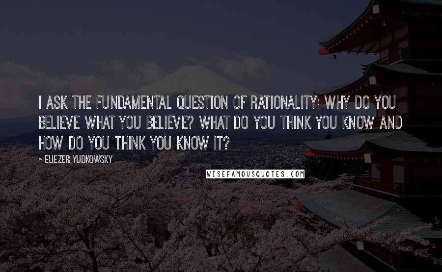 Eliezer Yudkowsky Quotes: I ask the fundamental question of rationality: Why do you believe what you believe? What do you think you know and how do you think you know it?