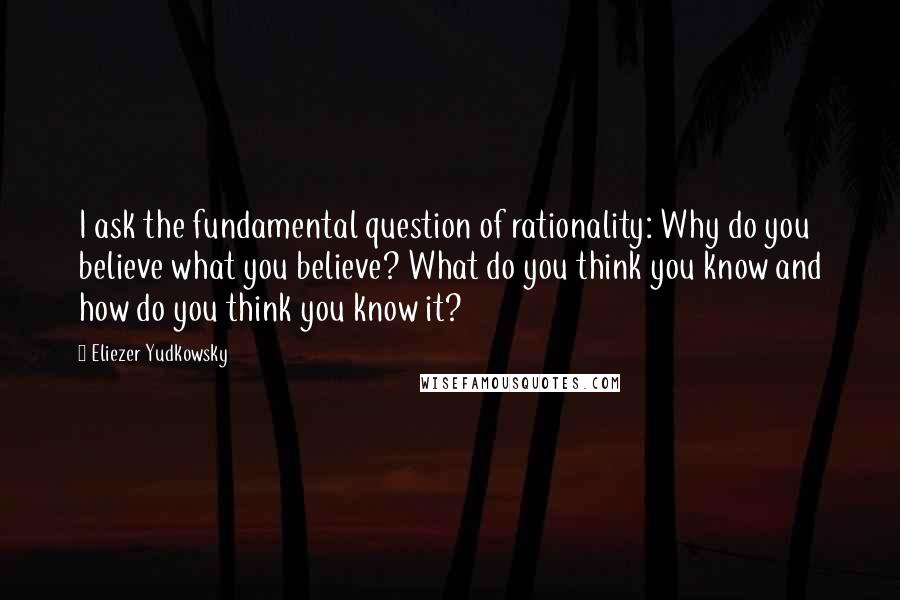 Eliezer Yudkowsky Quotes: I ask the fundamental question of rationality: Why do you believe what you believe? What do you think you know and how do you think you know it?