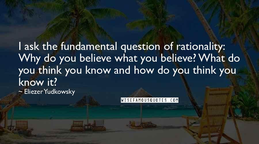 Eliezer Yudkowsky Quotes: I ask the fundamental question of rationality: Why do you believe what you believe? What do you think you know and how do you think you know it?